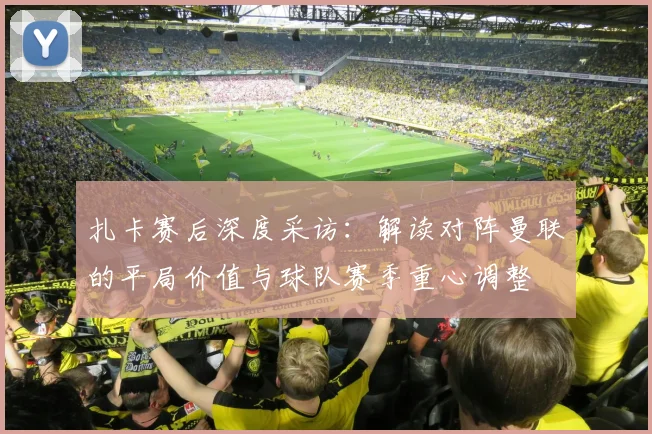 扎卡赛后深度采访：解读对阵曼联的平局价值与球队赛季重心调整