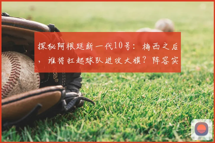 探秘阿根廷新一代10号：梅西之后，谁将扛起球队进攻大旗？阵容实力全面解析