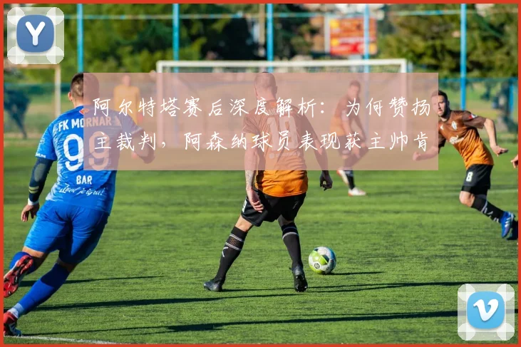 阿尔特塔赛后深度解析：为何赞扬主裁判，阿森纳球员表现获主帅肯定