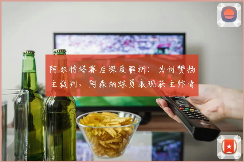 阿尔特塔赛后深度解析:为何赞扬主裁判,阿森纳球员表现获主帅肯定