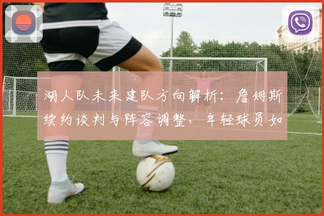 湖人队未来建队方向解析:詹姆斯续约谈判与阵容调整,年轻球员如何融入新战术体系