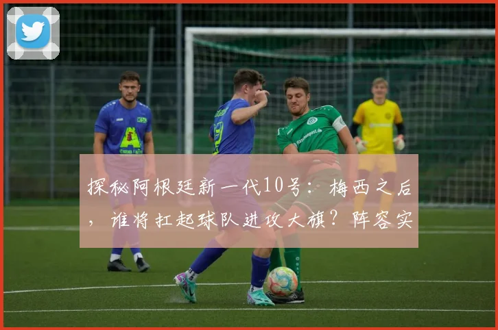 探秘阿根廷新一代10号:梅西之后,谁将扛起球队进攻大旗?阵容实力全面解析