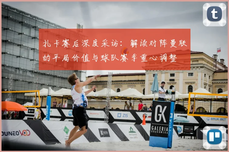 扎卡赛后深度采访:解读对阵曼联的平局价值与球队赛季重心调整