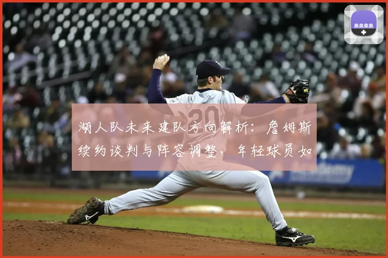 湖人队未来建队方向解析：詹姆斯续约谈判与阵容调整，年轻球员如何融入新战术体系