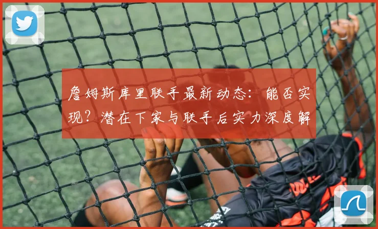 詹姆斯库里联手最新动态：能否实现？潜在下家与联手后实力深度解析
