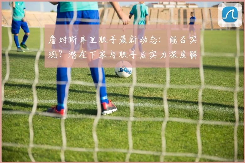 詹姆斯库里联手最新动态:能否实现?潜在下家与联手后实力深度解析